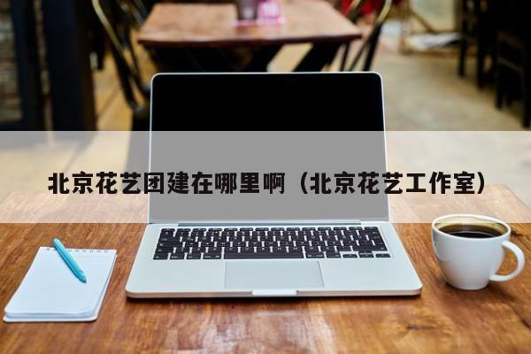 北京花藝團建在哪里啊(北京花藝工作室)